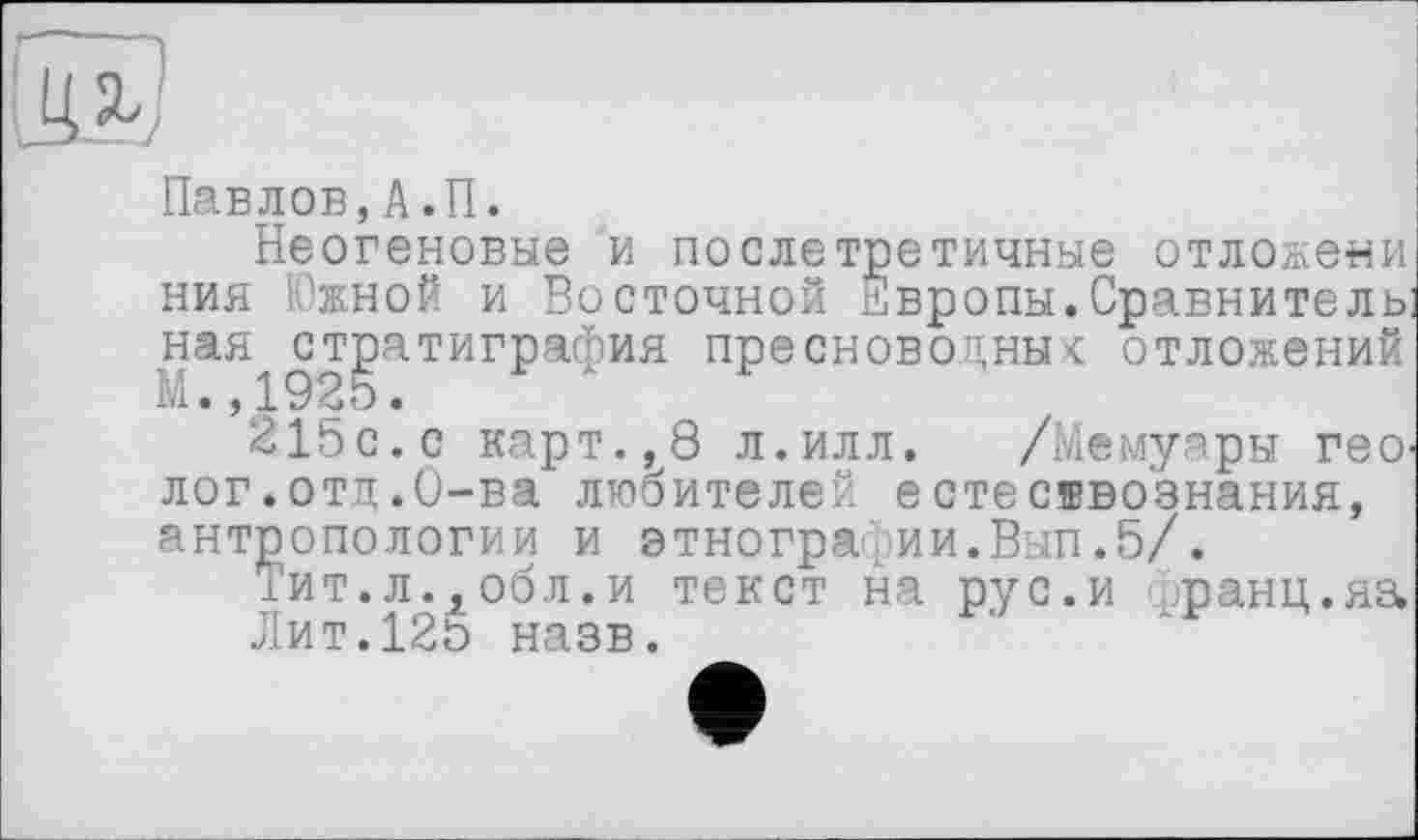 ﻿Павлов,А.П.
Неогеновые и послетретичные отложени ния Южной и Восточной Европы. Сравнитель: ная^стратиграфия пресноводных отложений
215с.с карт.,8 л.илл. /Мемуары геО' лог.отд.О-ва любителей естесввознания, антропологии и этнографии.Вып.5/.
іит.л.,обл.и текст на рус.и (танц.яз, Лит.125 назв.